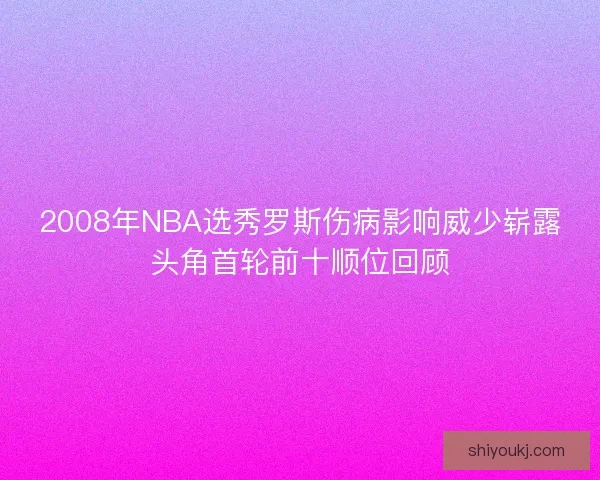 2008年NBA选秀罗斯伤病影响威少崭露头角首轮前十顺位回顾