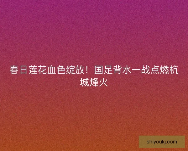 春日莲花血色绽放！国足背水一战点燃杭城烽火