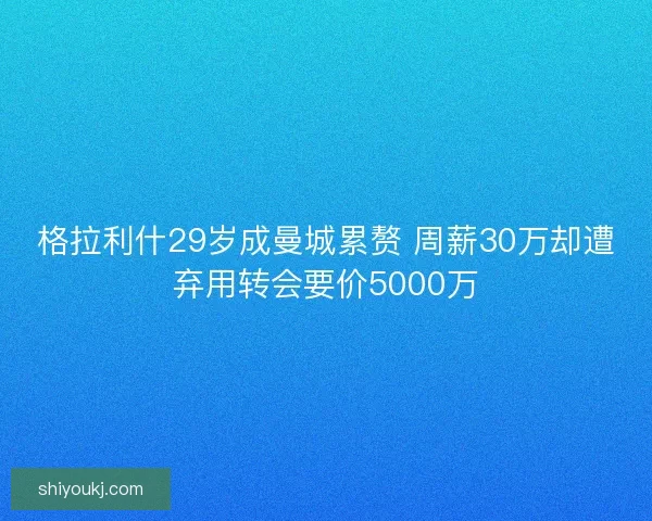 格拉利什29岁成曼城累赘 周薪30万却遭弃用转会要价5000万 格拉利什29岁成曼城累赘 周薪30万却遭弃用转会要价5000万