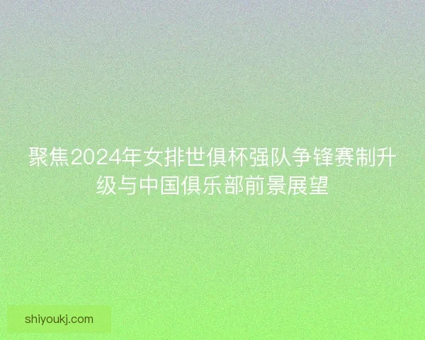 聚焦2024年女排世俱杯强队争锋赛制升级与中国俱乐部前景展望 聚焦2024年女排世俱杯强队争锋赛制升级与中国俱乐部前景展望