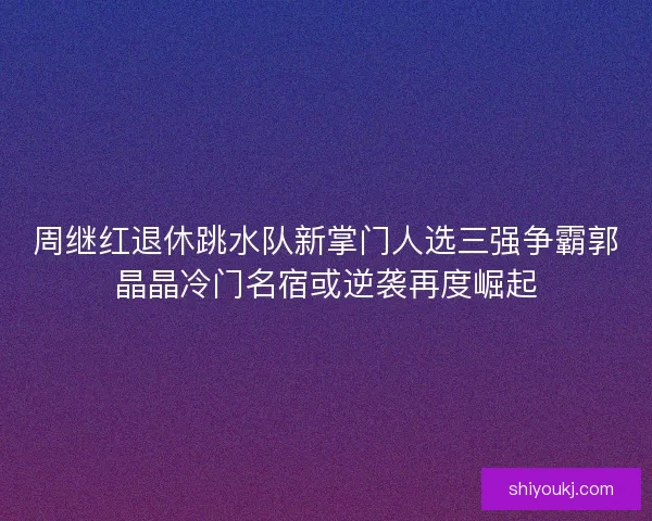 周继红退休跳水队新掌门人选三强争霸郭晶晶冷门名宿或逆袭再度崛起 周继红退休跳水队新掌门人选三强争霸郭晶晶冷门名宿或逆袭再度崛起