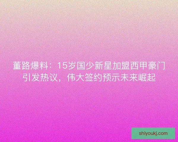 董路爆料：15岁国少新星加盟西甲豪门引发热议，伟大签约预示未来崛起