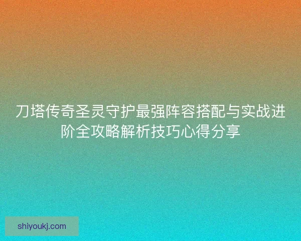 刀塔传奇圣灵守护最强阵容搭配与实战进阶全攻略解析技巧心得分享