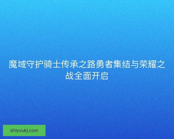 魔域守护骑士传承之路勇者集结与荣耀之战全面开启 魔域守护骑士传承之路勇者集结与荣耀之战全面开启