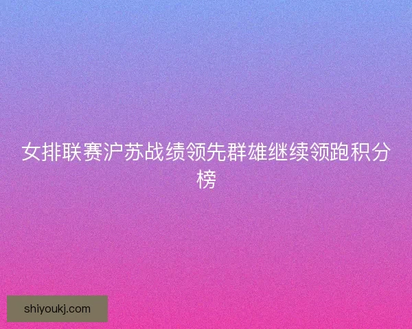 女排联赛沪苏战绩领先群雄继续领跑积分榜