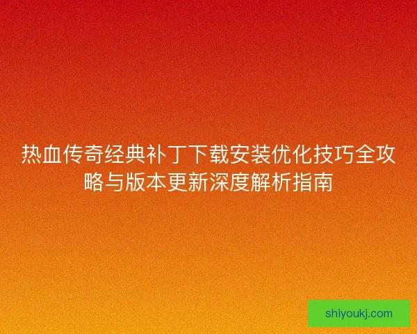 热血传奇经典补丁下载安装优化技巧全攻略与版本更新深度解析指南