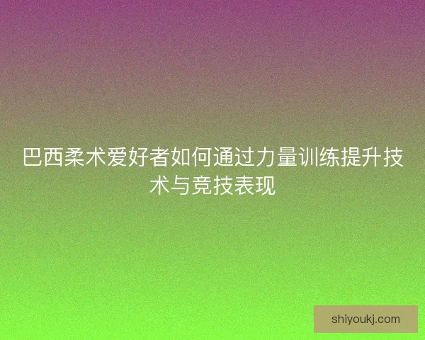 巴西柔术爱好者如何通过力量训练提升技术与竞技表现
