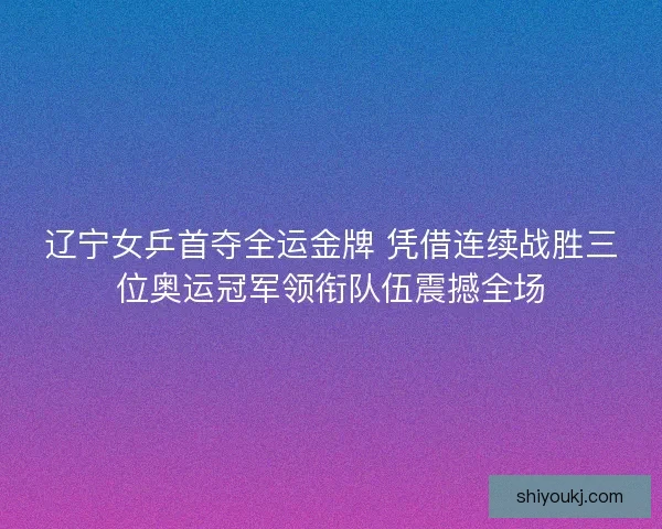 辽宁女乒首夺全运金牌 凭借连续战胜三位奥运冠军领衔队伍震撼全场