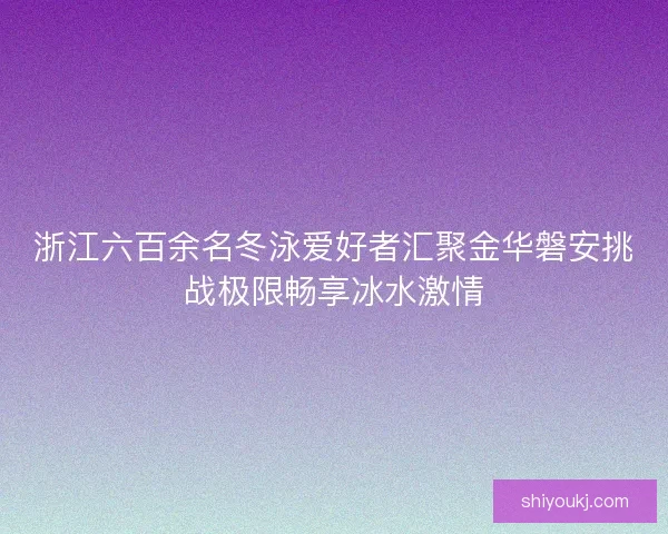 浙江六百余名冬泳爱好者汇聚金华磐安挑战极限畅享冰水激情