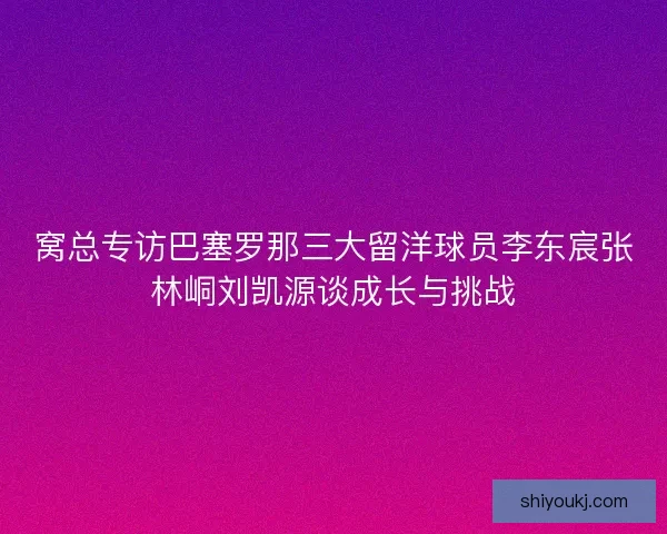窝总专访巴塞罗那三大留洋球员李东宸张林峒刘凯源谈成长与挑战 窝总专访巴塞罗那三大留洋球员李东宸张林峒刘凯源谈成长与挑战