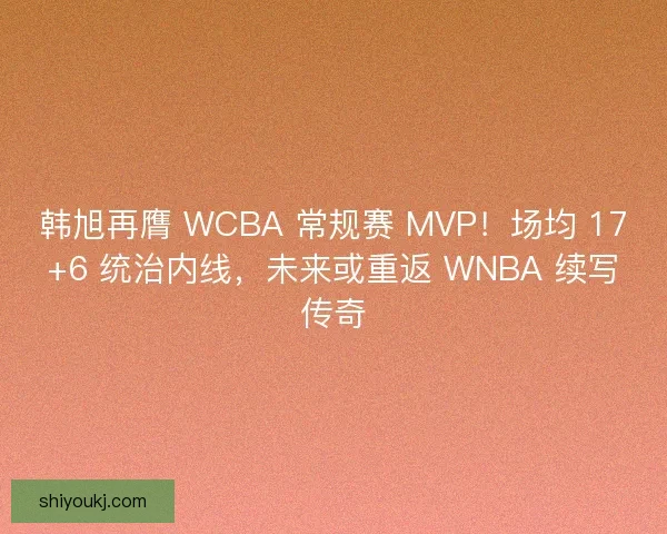 韩旭再膺 WCBA 常规赛 MVP！场均 17+6 统治内线，未来或重返 WNBA 续写传奇