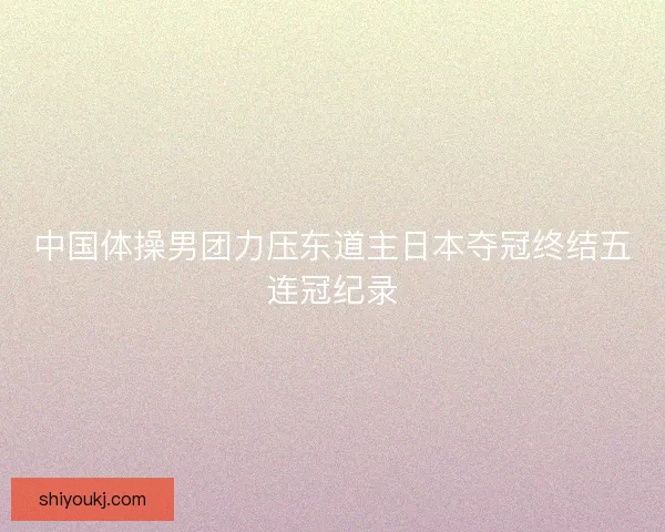 中国体操男团力压东道主日本夺冠终结五连冠纪录