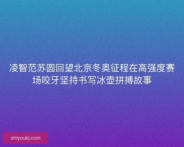 凌智范苏圆回望北京冬奥征程在高强度赛场咬牙坚持书写冰壶拼搏故事