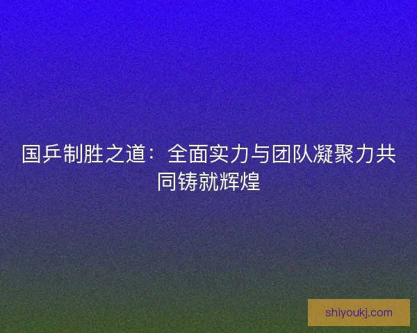 国乒制胜之道:全面实力与团队凝聚力共同铸就辉煌 国乒制胜之道:全面实力与团队凝聚力共同铸就辉煌