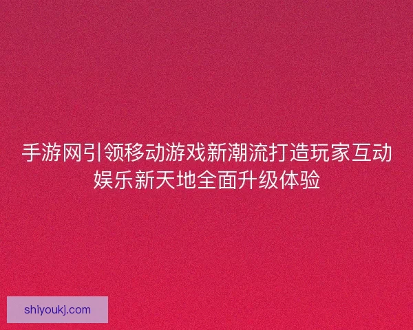 手游网引领移动游戏新潮流打造玩家互动娱乐新天地全面升级体验
