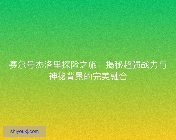 赛尔号杰洛里探险之旅:揭秘超强战力与神秘背景的完美融合 赛尔号杰洛里探险之旅:揭秘超强战力与神秘背景的完美融合