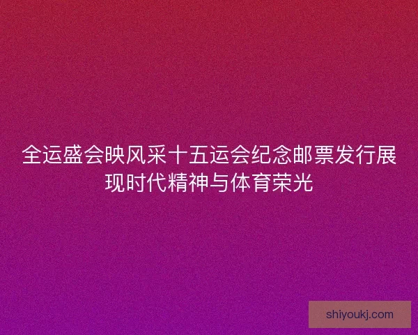 全运盛会映风采十五运会纪念邮票发行展现时代精神与体育荣光