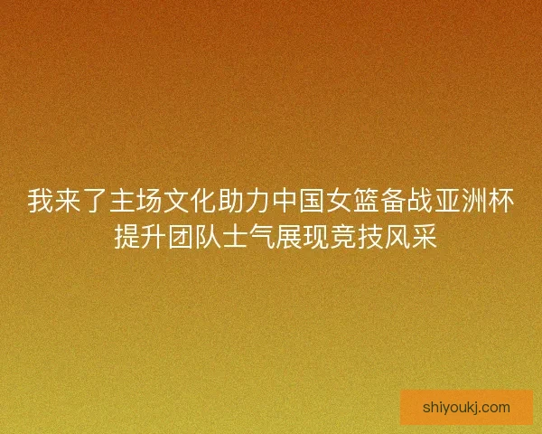 我来了主场文化助力中国女篮备战亚洲杯 提升团队士气展现竞技风采