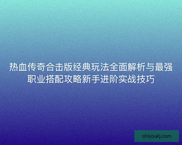 热血传奇合击版经典玩法全面解析与最强职业搭配攻略新手进阶实战技巧