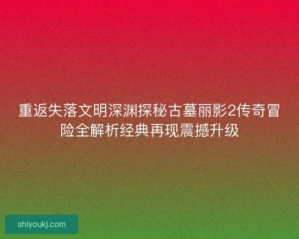 重返失落文明深渊探秘古墓丽影2传奇冒险全解析经典再现震撼升级