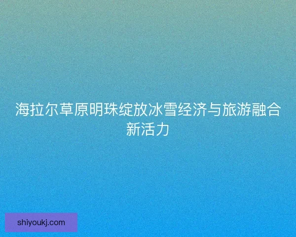 海拉尔草原明珠绽放冰雪经济与旅游融合新活力