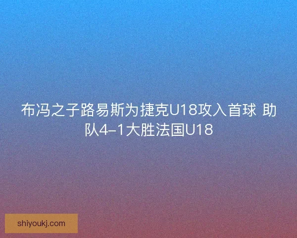 布冯之子路易斯为捷克U18攻入首球 助队4-1大胜法国U18 布冯之子路易斯为捷克U18攻入首球 助队4-1大胜法国U18