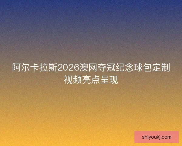 阿尔卡拉斯2026澳网夺冠纪念球包定制视频亮点呈现 阿尔卡拉斯2026澳网夺冠纪念球包定制视频亮点呈现