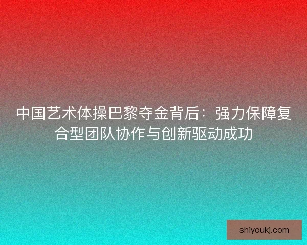 中国艺术体操巴黎夺金背后:强力保障复合型团队协作与创新驱动成功 中国艺术体操巴黎夺金背后:强力保障复合型团队协作与创新驱动成功