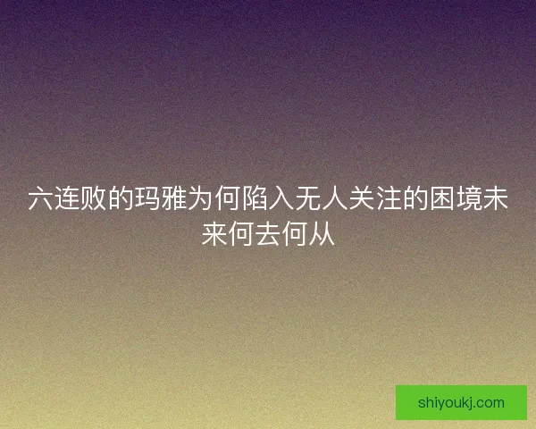 六连败的玛雅为何陷入无人关注的困境未来何去何从 六连败的玛雅为何陷入无人关注的困境未来何去何从