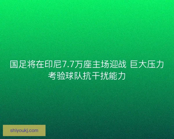 国足将在印尼7.7万座主场迎战 巨大压力考验球队抗干扰能力