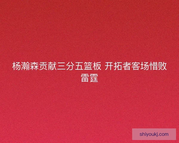 杨瀚森贡献三分五篮板 开拓者客场惜败雷霆 杨瀚森贡献三分五篮板 开拓者客场惜败雷霆