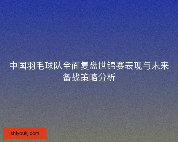 中国羽毛球队全面复盘世锦赛表现与未来备战策略分析