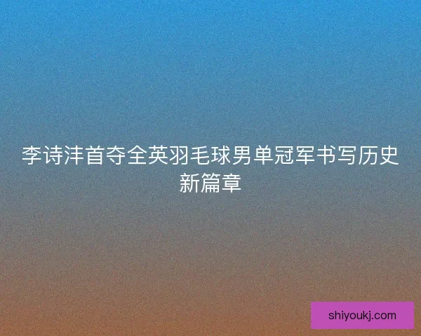 李诗沣首夺全英羽毛球男单冠军书写历史新篇章
