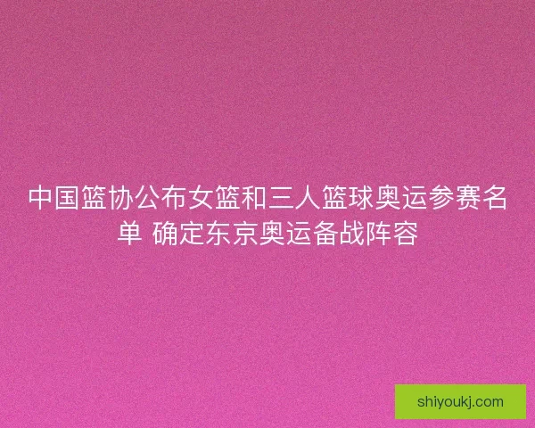 中国篮协公布女篮和三人篮球奥运参赛名单 确定东京奥运备战阵容