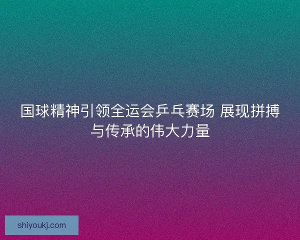国球精神引领全运会乒乓赛场 展现拼搏与传承的伟大力量 国球精神引领全运会乒乓赛场 展现拼搏与传承的伟大力量