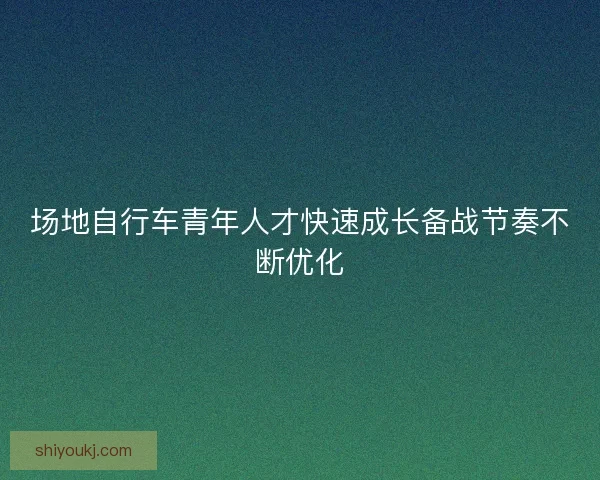 场地自行车青年人才快速成长备战节奏不断优化