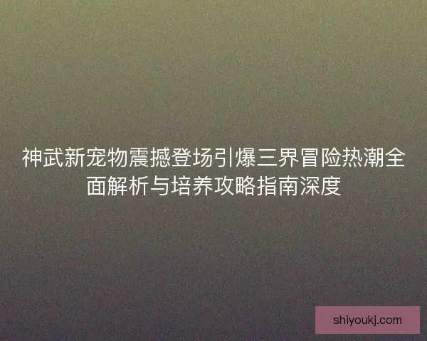 神武新宠物震撼登场引爆三界冒险热潮全面解析与培养攻略指南深度